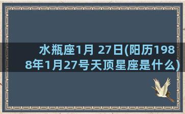 水瓶座1月 27日(阳历1988年1月27号天顶星座是什么)